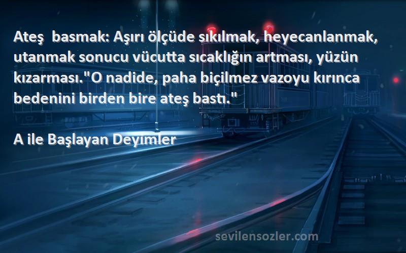 A ile Başlayan Deyimler Sözleri 
Ateş basmak: Aşırı ölçüde sıkılmak, heyecanlanmak, utanmak sonucu vücutta sıcaklığın artması, yüzün kızarması.O nadide, paha biçilmez vazoyu kırınca bedenini birden bire ateş bastı.