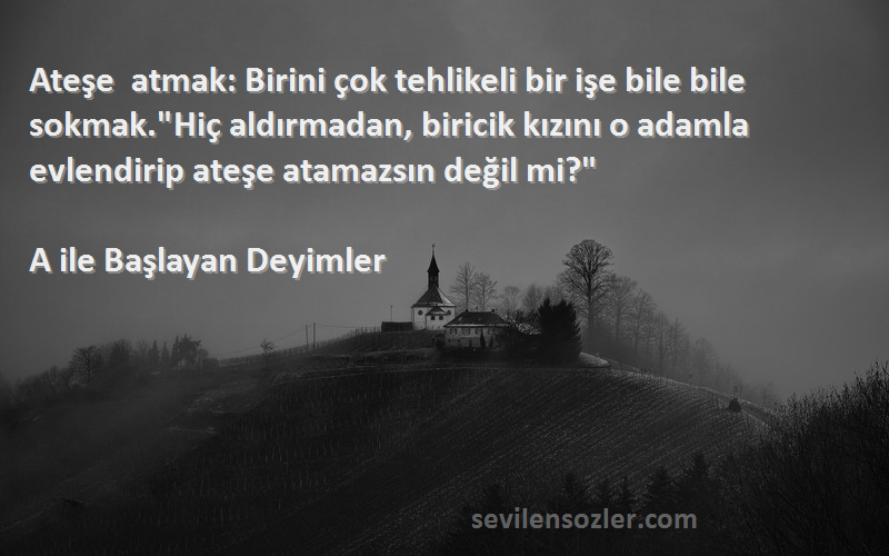 A ile Başlayan Deyimler Sözleri 
Ateşe atmak: Birini çok tehlikeli bir işe bile bile sokmak.Hiç aldırmadan, biricik kızını o adamla evlendirip ateşe atamazsın değil mi?