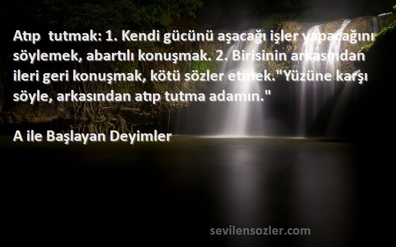 A ile Başlayan Deyimler Sözleri 
Atıp tutmak: 1. Kendi gücünü aşacağı işler yapacağını söylemek, abartılı konuşmak. 2. Birisinin arkasından ileri geri konuşmak, kötü sözler etmek.Yüzüne karşı söyle, arkasından atıp tutma adamın.