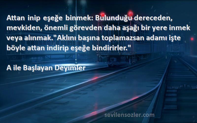 A ile Başlayan Deyimler Sözleri 
Attan inip eşeğe binmek: Bulunduğu dereceden, mevkiden, önemli görevden daha aşağı bir yere inmek veya alınmak.Aklını başına toplamazsan adamı işte böyle attan indirip eşeğe bindirirler.