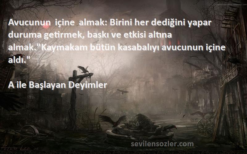 A ile Başlayan Deyimler Sözleri 
Avucunun içine almak: Birini her dediğini yapar duruma getirmek, baskı ve etkisi altına almak.Kaymakam bütün kasabalıyı avucunun içine aldı.