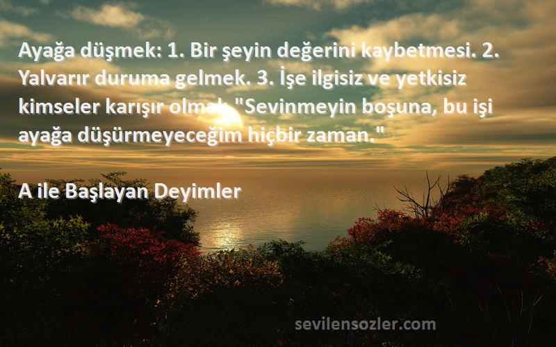 A ile Başlayan Deyimler Sözleri 
Ayağa düşmek: 1. Bir şeyin değerini kaybetmesi. 2. Yalvarır duruma gelmek. 3. İşe ilgisiz ve yetkisiz kimseler karışır olmak.Sevinmeyin boşuna, bu işi ayağa düşürmeyeceğim hiçbir zaman.