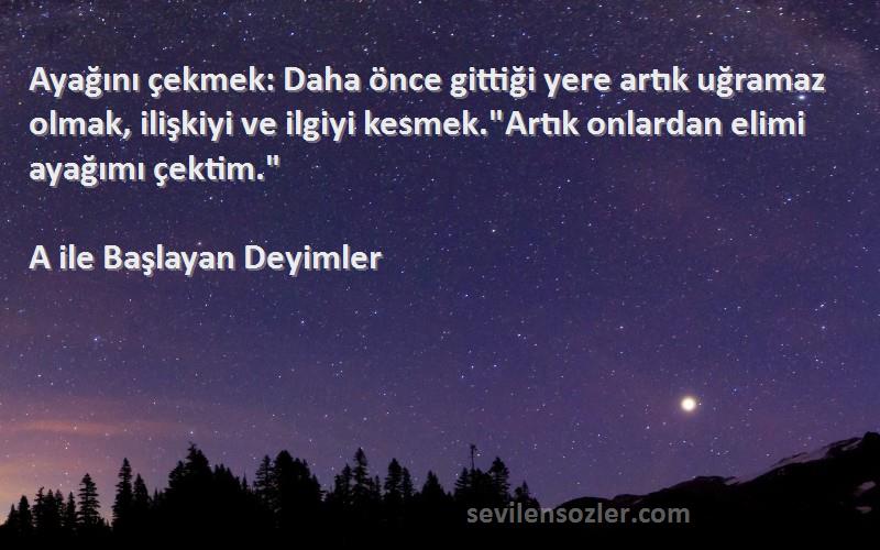 A ile Başlayan Deyimler Sözleri 
Ayağını çekmek: Daha önce gittiği yere artık uğramaz olmak, ilişkiyi ve ilgiyi kesmek.Artık onlardan elimi ayağımı çektim.