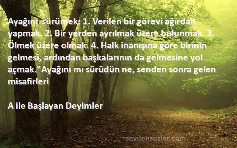 A ile Başlayan Deyimler Sözleri 
Ayağını sürümek: 1. Verilen bir görevi ağırdan yapmak. 2. Bir yerden ayrılmak üzere bulunmak. 3. Ölmek üzere olmak. 4. Halk inanışına göre birinin gelmesi, ardından başkalarının da gelmesine yol açmak.Ayağını mı sürüdün ne, senden sonra gelen misafirleri