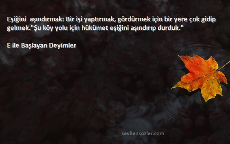 E ile Başlayan Deyimler Sözleri 
Eşiğini aşındırmak: Bir işi yaptırmak, gördürmek için bir yere çok gidip gelmek.Şu köy yolu için hükümet eşiğini aşındırıp durduk.