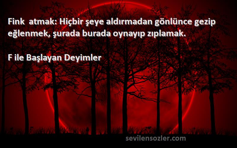 F ile Başlayan Deyimler Sözleri 
Fink atmak: Hiçbir şeye aldırmadan gönlünce gezip eğlenmek, şurada burada oynayıp zıplamak.