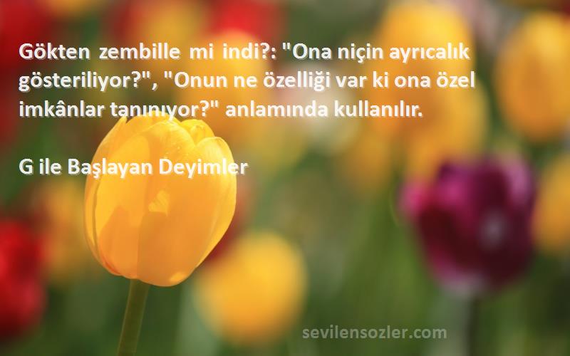 G ile Başlayan Deyimler Sözleri 
Gökten zembille mi indi?: Ona niçin ayrıcalık gösteriliyor?, Onun ne özelliği var ki ona özel imkânlar tanınıyor? anlamında kullanılır.