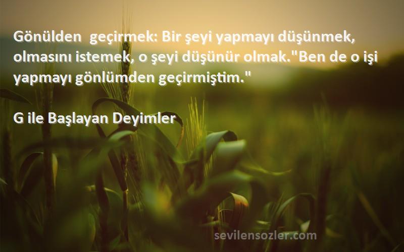 G ile Başlayan Deyimler Sözleri 
Gönülden geçirmek: Bir şeyi yapmayı düşünmek, olmasını istemek, o şeyi düşünür olmak.Ben de o işi yapmayı gönlümden geçirmiştim.