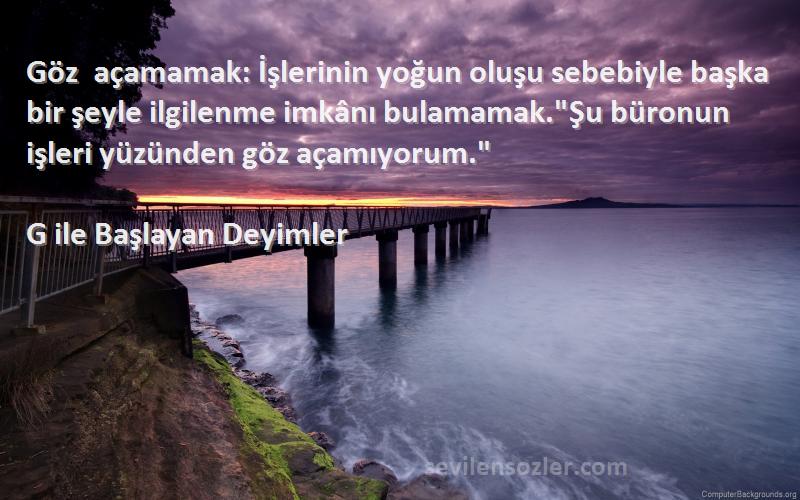 G ile Başlayan Deyimler Sözleri 
Göz açamamak: İşlerinin yoğun oluşu sebebiyle başka bir şeyle ilgilenme imkânı bulamamak.Şu büronun işleri yüzünden göz açamıyorum.