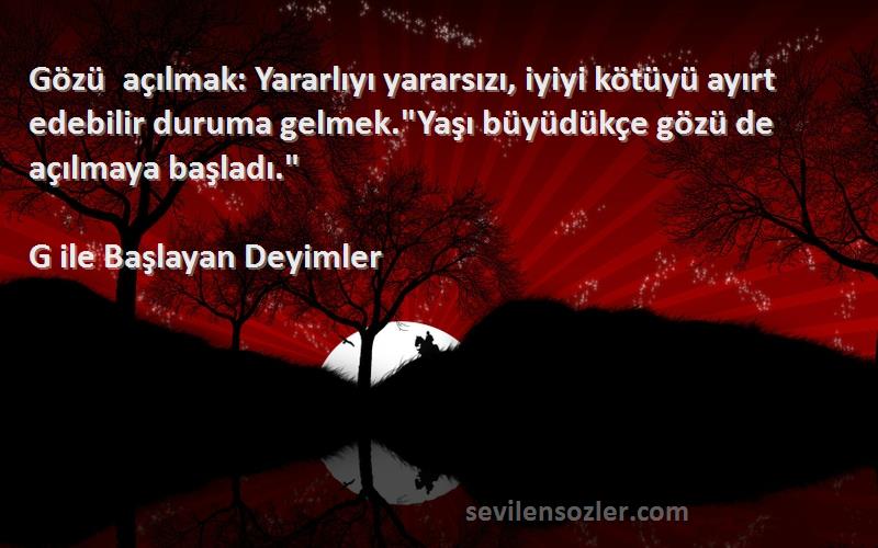 G ile Başlayan Deyimler Sözleri 
Gözü açılmak: Yararlıyı yararsızı, iyiyi kötüyü ayırt edebilir duruma gelmek.Yaşı büyüdükçe gözü de açılmaya başladı.