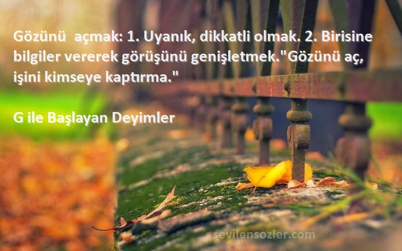 G ile Başlayan Deyimler Sözleri 
Gözünü açmak: 1. Uyanık, dikkatli olmak. 2. Birisine bilgiler vererek görüşünü genişletmek.Gözünü aç, işini kimseye kaptırma.