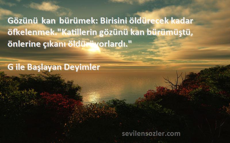 G ile Başlayan Deyimler Sözleri 
Gözünü kan bürümek: Birisini öldürecek kadar öfkelenmek.Katillerin gözünü kan bürümüştü, önlerine çıkanı öldürüyorlardı.