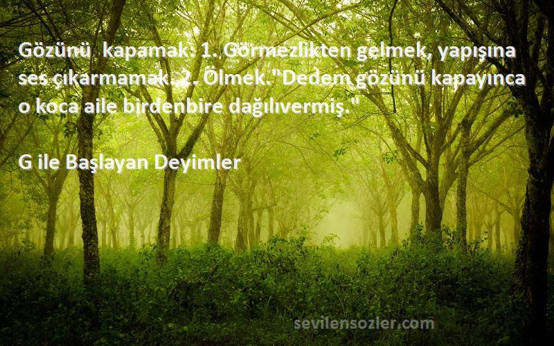 G ile Başlayan Deyimler Sözleri 
Gözünü kapamak: 1. Görmezlikten gelmek, yapışına ses çıkarmamak. 2. Ölmek.Dedem gözünü kapayınca o koca aile birdenbire dağılıvermiş.