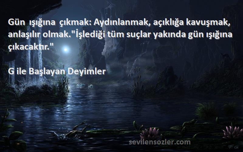 G ile Başlayan Deyimler Sözleri 
Gün ışığına çıkmak: Aydınlanmak, açıklığa kavuşmak, anlaşılır olmak.İşlediği tüm suçlar yakında gün ışığına çıkacaktır.