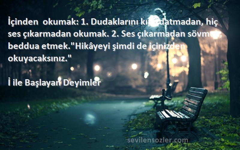 İ ile Başlayan Deyimler Sözleri 
İçinden okumak: 1. Dudaklarını kıpırdatmadan, hiç ses çıkarmadan okumak. 2. Ses çıkarmadan sövmek, beddua etmek.Hikâyeyi şimdi de içinizden okuyacaksınız.