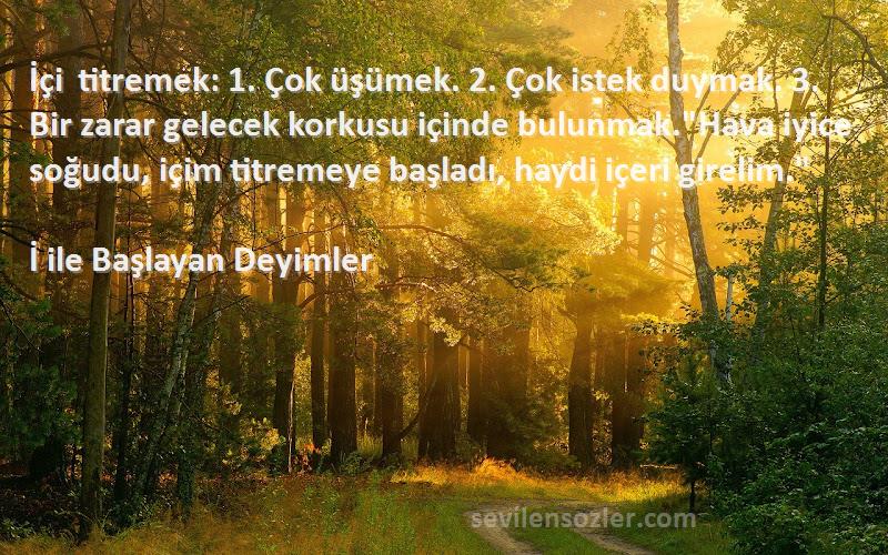 İ ile Başlayan Deyimler Sözleri 
İçi titremek: 1. Çok üşümek. 2. Çok istek duymak. 3. Bir zarar gelecek korkusu içinde bulunmak.Hava iyice soğudu, içim titremeye başladı, haydi içeri girelim.