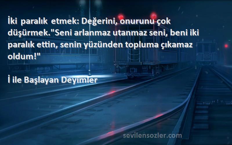 İ ile Başlayan Deyimler Sözleri 
İki paralık etmek: Değerini, onurunu çok düşürmek.Seni arlanmaz utanmaz seni, beni iki paralık ettin, senin yüzünden topluma çıkamaz oldum!