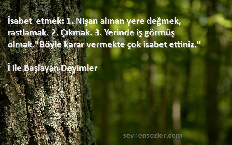 İ ile Başlayan Deyimler Sözleri 
İsabet etmek: 1. Nişan alınan yere değmek, rastlamak. 2. Çıkmak. 3. Yerinde iş görmüş olmak.Böyle karar vermekte çok isabet ettiniz.