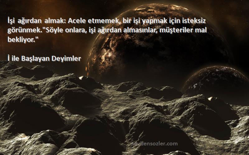 İ ile Başlayan Deyimler Sözleri 
İşi ağırdan almak: Acele etmemek, bir işi yapmak için isteksiz görünmek.Söyle onlara, işi ağırdan almasınlar, müşteriler mal bekliyor.