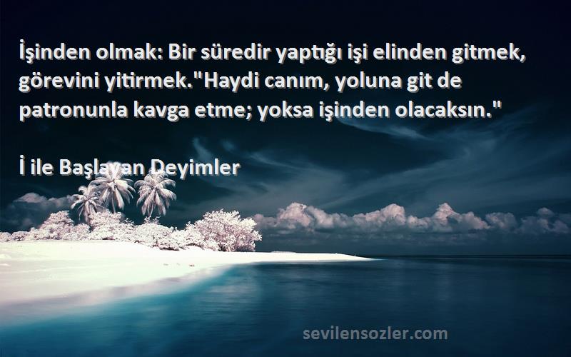 İ ile Başlayan Deyimler Sözleri 
İşinden olmak: Bir süredir yaptığı işi elinden gitmek, görevini yitirmek.Haydi canım, yoluna git de patronunla kavga etme; yoksa işinden olacaksın.