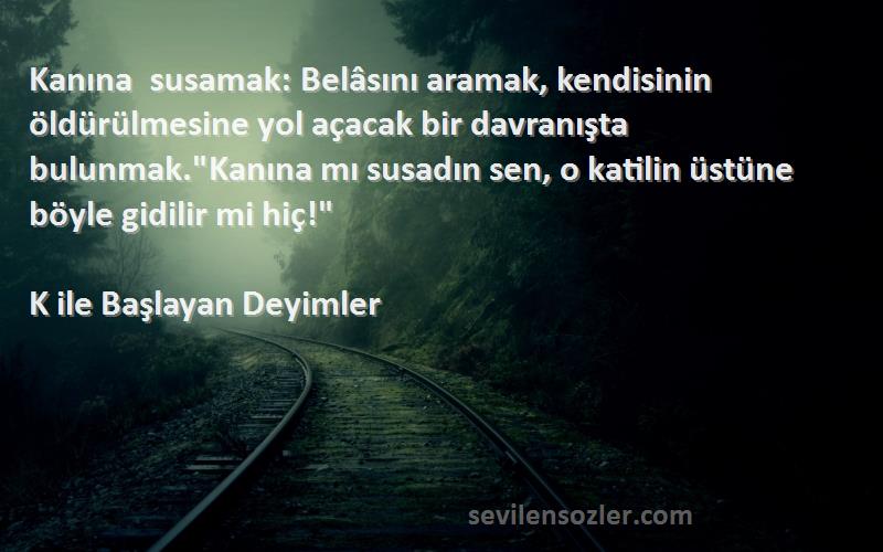 K ile Başlayan Deyimler Sözleri 
Kanına susamak: Belâsını aramak, kendisinin öldürülmesine yol açacak bir davranışta bulunmak.Kanına mı susadın sen, o katilin üstüne böyle gidilir mi hiç!