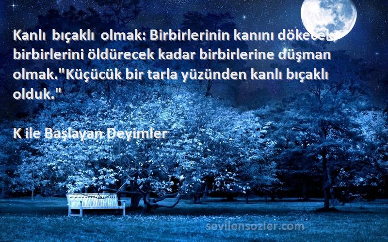 K ile Başlayan Deyimler Sözleri 
Kanlı bıçaklı olmak: Birbirlerinin kanını dökecek, birbirlerini öldürecek kadar birbirlerine düşman olmak.Küçücük bir tarla yüzünden kanlı bıçaklı olduk.