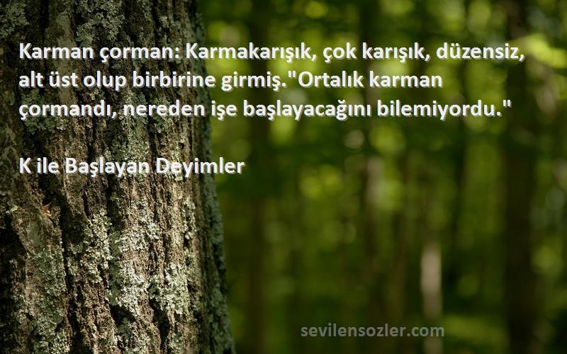 K ile Başlayan Deyimler Sözleri 
Karman çorman: Karmakarışık, çok karışık, düzensiz, alt üst olup birbirine girmiş.Ortalık karman çormandı, nereden işe başlayacağını bilemiyordu.