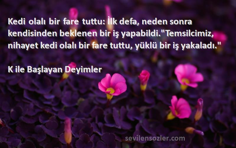 K ile Başlayan Deyimler Sözleri 
Kedi olalı bir fare tuttu: İlk defa, neden sonra kendisinden beklenen bir iş yapabildi.Temsilcimiz, nihayet kedi olalı bir fare tuttu, yüklü bir iş yakaladı.