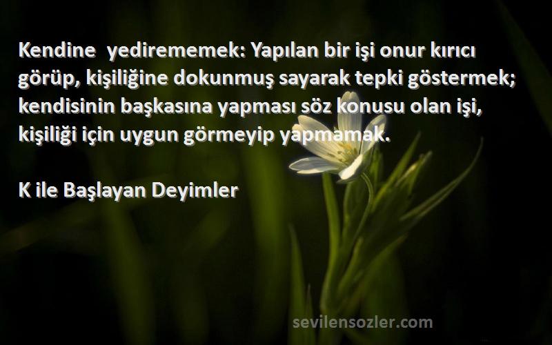 K ile Başlayan Deyimler Sözleri 
Kendine yedirememek: Yapılan bir işi onur kırıcı görüp, kişiliğine dokunmuş sayarak tepki göstermek; kendisinin başkasına yapması söz konusu olan işi, kişiliği için uygun görmeyip yapmamak.