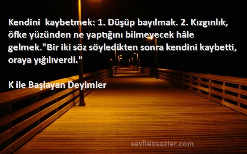 K ile Başlayan Deyimler Sözleri 
Kendini kaybetmek: 1. Düşüp bayılmak. 2. Kızgınlık, öfke yüzünden ne yaptığını bilmeyecek hâle gelmek.Bir iki söz söyledikten sonra kendini kaybetti, oraya yığılıverdi.