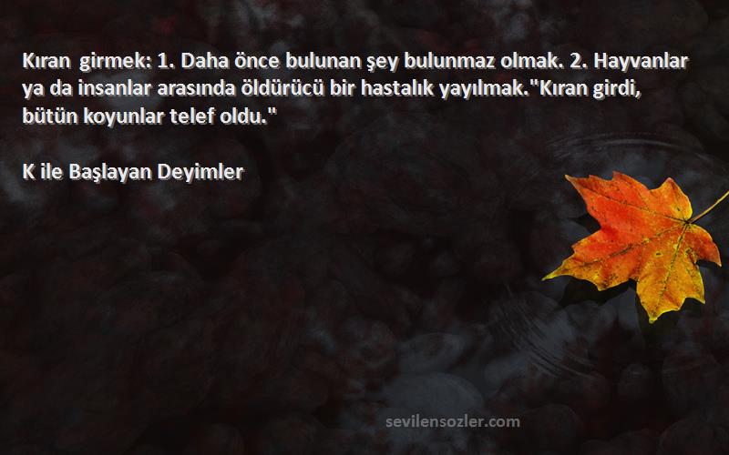 K ile Başlayan Deyimler Sözleri 
Kıran girmek: 1. Daha önce bulunan şey bulunmaz olmak. 2. Hayvanlar ya da insanlar arasında öldürücü bir hastalık yayılmak.Kıran girdi, bütün koyunlar telef oldu.