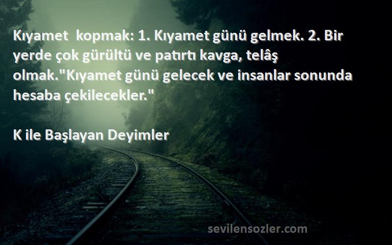 K ile Başlayan Deyimler Sözleri 
Kıyamet kopmak: 1. Kıyamet günü gelmek. 2. Bir yerde çok gürültü ve patırtı kavga, telâş olmak.Kıyamet günü gelecek ve insanlar sonunda hesaba çekilecekler.