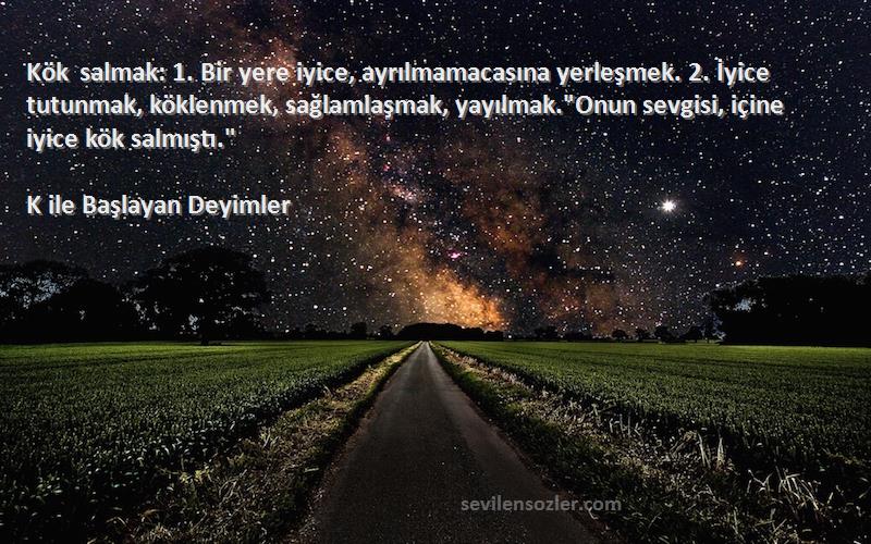 K ile Başlayan Deyimler Sözleri 
Kök salmak: 1. Bir yere iyice, ayrılmamacasına yerleşmek. 2. İyice tutunmak, köklenmek, sağlamlaşmak, yayılmak.Onun sevgisi, içine iyice kök salmıştı.