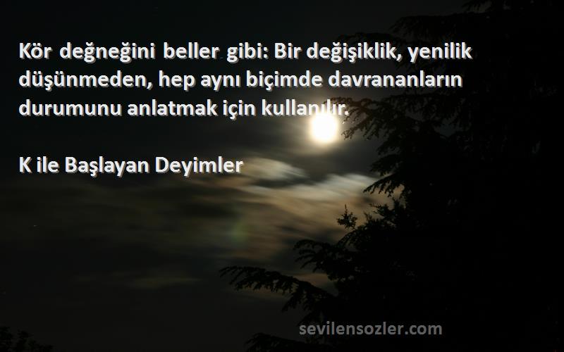 K ile Başlayan Deyimler Sözleri 
Kör değneğini beller gibi: Bir değişiklik, yenilik düşünmeden, hep aynı biçimde davrananların durumunu anlatmak için kullanılır.