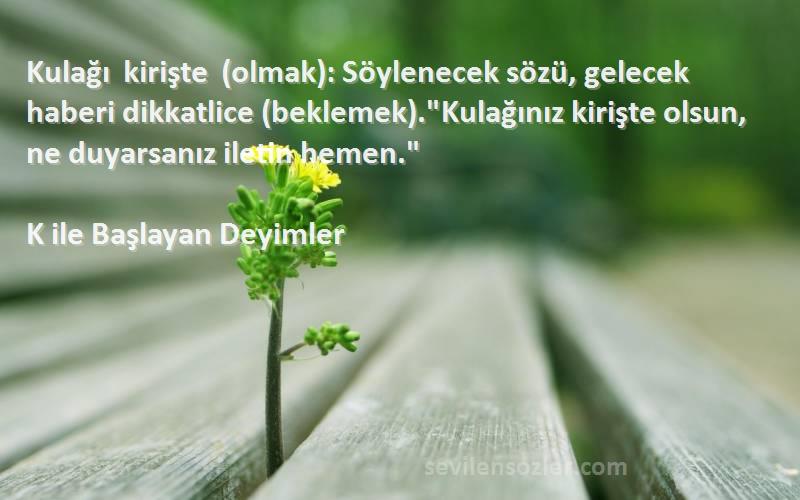 K ile Başlayan Deyimler Sözleri 
Kulağı kirişte (olmak): Söylenecek sözü, gelecek haberi dikkatlice (beklemek).Kulağınız kirişte olsun, ne duyarsanız iletin hemen.