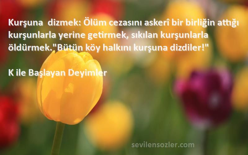 K ile Başlayan Deyimler Sözleri 
Kurşuna dizmek: Ölüm cezasını askerî bir birliğin attığı kurşunlarla yerine getirmek, sıkılan kurşunlarla öldürmek.Bütün köy halkını kurşuna dizdiler!