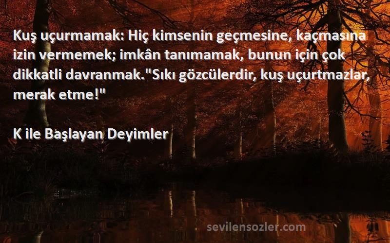 K ile Başlayan Deyimler Sözleri 
Kuş uçurmamak: Hiç kimsenin geçmesine, kaçmasına izin vermemek; imkân tanımamak, bunun için çok dikkatli davranmak.Sıkı gözcülerdir, kuş uçurtmazlar, merak etme!