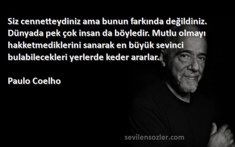 Paulo Coelho Sözleri 
Siz cennetteydiniz ama bunun farkında değildiniz. Dünyada pek çok insan da böyledir. Mutlu olmayı hakketmediklerini sanarak en büyük sevinci bulabilecekleri yerlerde keder ararlar.