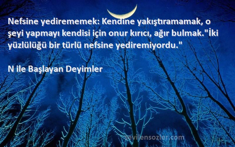 N ile Başlayan Deyimler Sözleri 
Nefsine yedirememek: Kendine yakıştıramamak, o şeyi yapmayı kendisi için onur kırıcı, ağır bulmak.İki yüzlülüğü bir türlü nefsine yediremiyordu.