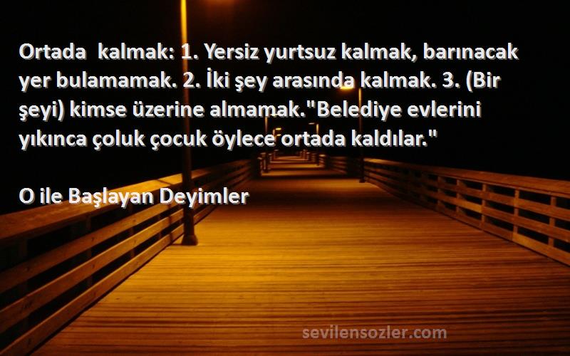 O ile Başlayan Deyimler Sözleri 
Ortada kalmak: 1. Yersiz yurtsuz kalmak, barınacak yer bulamamak. 2. İki şey arasında kalmak. 3. (Bir şeyi) kimse üzerine almamak.Belediye evlerini yıkınca çoluk çocuk öylece ortada kaldılar.