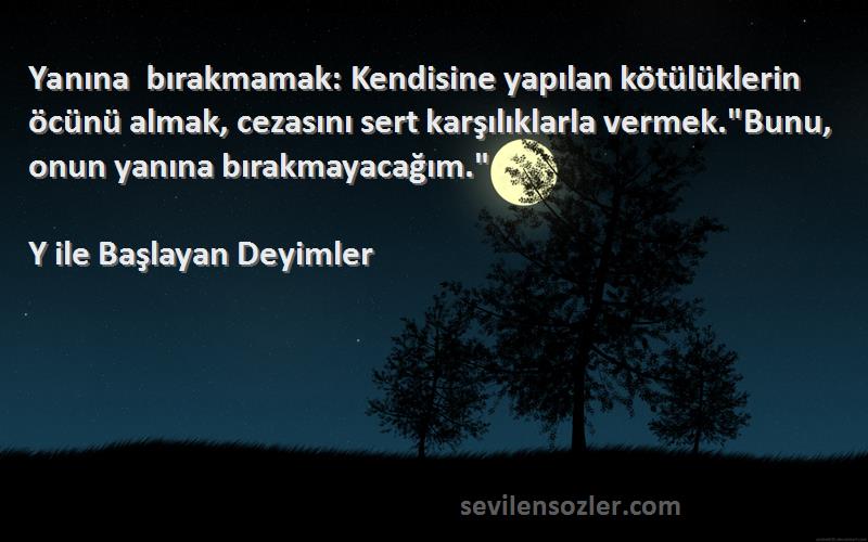 Y ile Başlayan Deyimler Sözleri 
Yanına bırakmamak: Kendisine yapılan kötülüklerin öcünü almak, cezasını sert karşılıklarla vermek.Bunu, onun yanına bırakmayacağım.