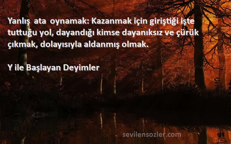 Y ile Başlayan Deyimler Sözleri 
Yanlış ata oynamak: Kazanmak için giriştiği işte tuttuğu yol, dayandığı kimse dayanıksız ve çürük çıkmak, dolayısıyla aldanmış olmak.