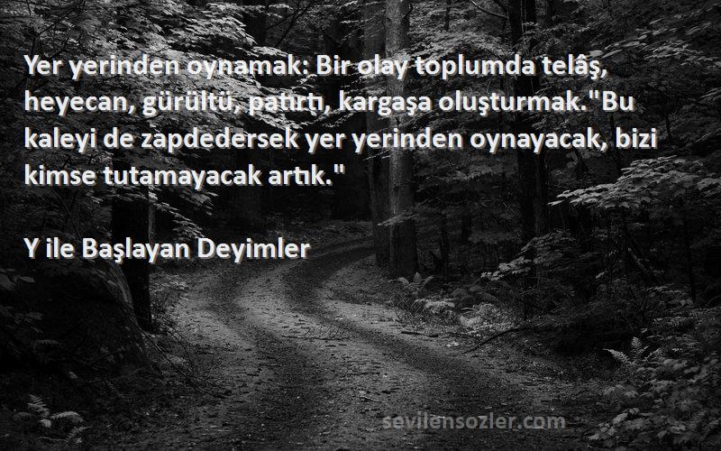 Y ile Başlayan Deyimler Sözleri 
Yer yerinden oynamak: Bir olay toplumda telâş, heyecan, gürültü, patırtı, kargaşa oluşturmak.Bu kaleyi de zapdedersek yer yerinden oynayacak, bizi kimse tutamayacak artık.