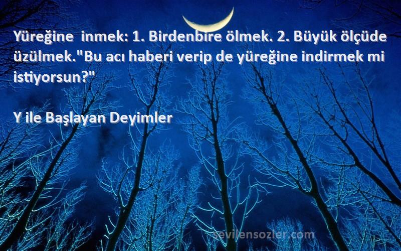 Y ile Başlayan Deyimler Sözleri 
Yüreğine inmek: 1. Birdenbire ölmek. 2. Büyük ölçüde üzülmek.Bu acı haberi verip de yüreğine indirmek mi istiyorsun?