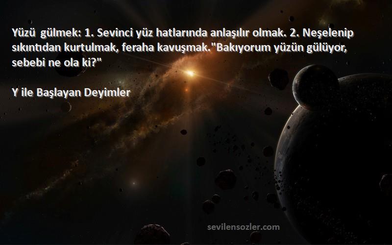 Y ile Başlayan Deyimler Sözleri 
Yüzü gülmek: 1. Sevinci yüz hatlarında anlaşılır olmak. 2. Neşelenip sıkıntıdan kurtulmak, feraha kavuşmak.Bakıyorum yüzün gülüyor, sebebi ne ola ki?