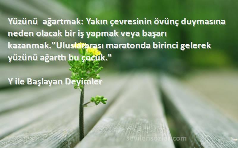 Y ile Başlayan Deyimler Sözleri 
Yüzünü ağartmak: Yakın çevresinin övünç duymasına neden olacak bir iş yapmak veya başarı kazanmak.Uluslararası maratonda birinci gelerek yüzünü ağarttı bu çocuk.