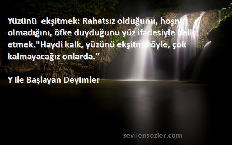 Y ile Başlayan Deyimler Sözleri 
Yüzünü ekşitmek: Rahatsız olduğunu, hoşnut olmadığını, öfke duyduğunu yüz ifadesiyle belli etmek.Haydi kalk, yüzünü ekşitme öyle, çok kalmayacağız onlarda.