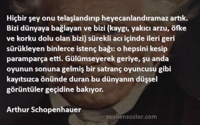 Arthur Schopenhauer Sözleri 
Hiçbir şey onu telaşlandırıp heyecanlandıramaz artık. Bizi dünyaya bağlayan ve bizi (kaygı, yakıcı arzu, öfke ve korku dolu olan bizi) sürekli acı içinde ileri geri sürükleyen binlerce istenç bağı: o hepsini kesip paramparça etti. Gülümseyerek geriye, şu anda oyunun sonuna gelmiş bir satranç oyuncusu gibi kayıtsızca önünde duran bu dünyanın düşsel görüntüler geçidine bakıyor.
