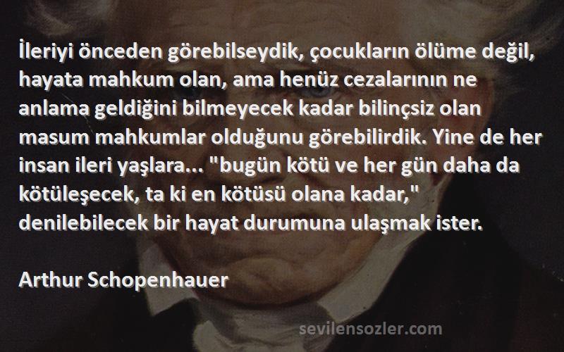 Arthur Schopenhauer Sözleri 
İleriyi önceden görebilseydik, çocukların ölüme değil, hayata mahkum olan, ama henüz cezalarının ne anlama geldiğini bilmeyecek kadar bilinçsiz olan masum mahkumlar olduğunu görebilirdik. Yine de her insan ileri yaşlara... bugün kötü ve her gün daha da kötüleşecek, ta ki en kötüsü olana kadar, denilebilecek bir hayat durumuna ulaşmak ister.
