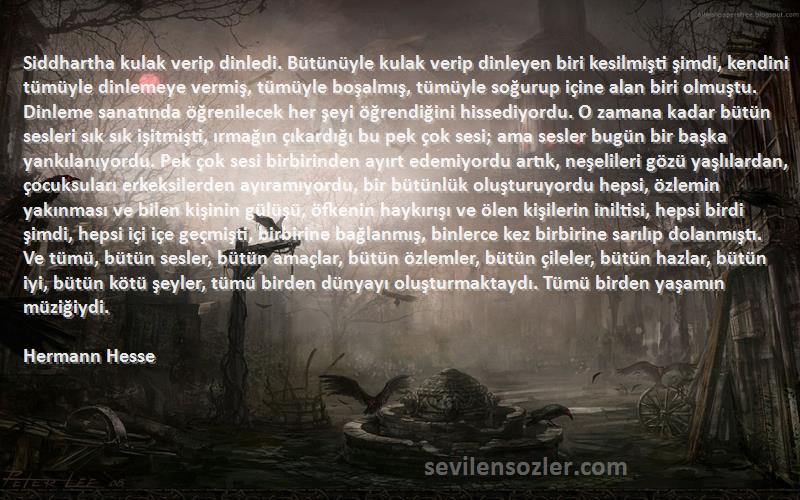 Hermann Hesse Sözleri 
Siddhartha kulak verip dinledi. Bütünüyle kulak verip dinleyen biri kesilmişti şimdi, kendini tümüyle dinlemeye vermiş, tümüyle boşalmış, tümüyle soğurup içine alan biri olmuştu. Dinleme sanatında öğrenilecek her şeyi öğrendiğini hissediyordu. O zamana kadar bütün sesleri sık sık işitmişti, ırmağın çıkardığı bu pek çok sesi; ama sesler bugün bir başka yankılanıyordu. Pek çok sesi birbirinden ayırt edemiyordu artık, neşelileri gözü yaşlılardan, çocuksuları erkeksilerden ayıramıyordu, bir bütünlük oluşturuyordu hepsi, özlemin yakınması ve bilen kişinin gülüşü, öfkenin haykırışı ve ölen kişilerin iniltisi, hepsi birdi şimdi, hepsi içi içe geçmişti, birbirine bağlanmış, binlerce kez birbirine sarılıp dolanmıştı. Ve tümü, bütün sesler, bütün amaçlar, bütün özlemler, bütün çileler, bütün hazlar, bütün iyi, bütün kötü şeyler, tümü birden dünyayı oluşturmaktaydı. Tümü birden yaşamın müziğiydi.
